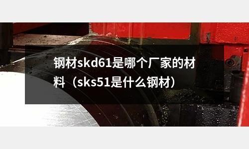钢材skd61是哪个厂家的材料(sks51是什么钢材)