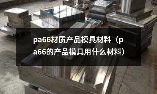 pa66材质产品模具材料(pa66的产品模具用什么材料)