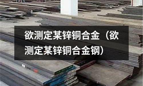 欲测定某锌铜合金(欲测定某锌铜合金钢)