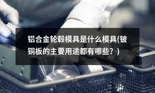 铝合金轮毂模具是什么模具(铍铜板的主要用途都有哪些?)
