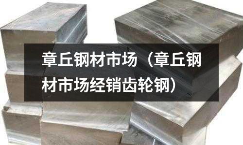 章丘钢材市场(章丘钢材市场经销齿轮钢)