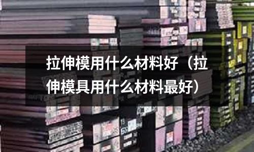 拉伸模用什么材料好(拉伸模具用什么材料最好)
