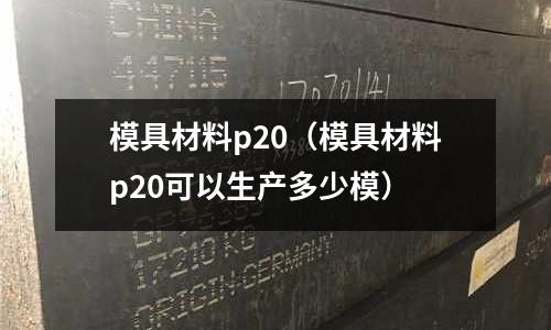 模具材料p20(模具材料p20可以生产多少模)