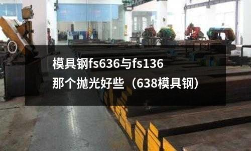 模具钢fs636与fs136那个抛光好些(638模具钢)