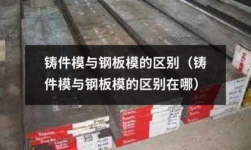 铸件模与钢板模的区别(铸件模与钢板模的区别在哪)