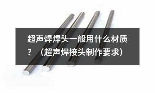 超声焊焊头一般用什么材质?(超声焊接头制作要求)