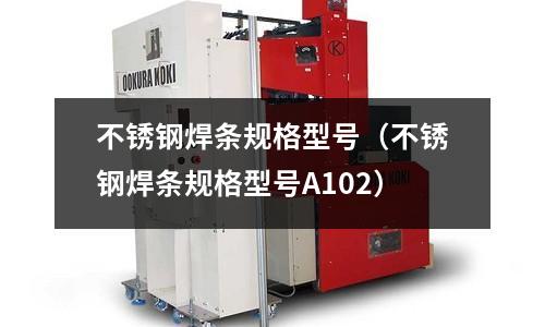 不锈钢焊条规格型号(不锈钢焊条规格型号A102)