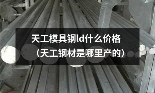 天工模具钢ld什么价格(天工钢材是哪里产的)