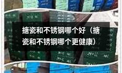 搪瓷和不锈钢哪个好(搪瓷和不锈钢哪个更健康)
