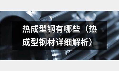 热成型钢有哪些(热成型钢材详细解析)