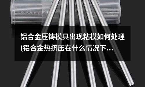 铝合金压铸模具出现粘模如何处理(铝合金热挤压在什么情况下易粗晶)