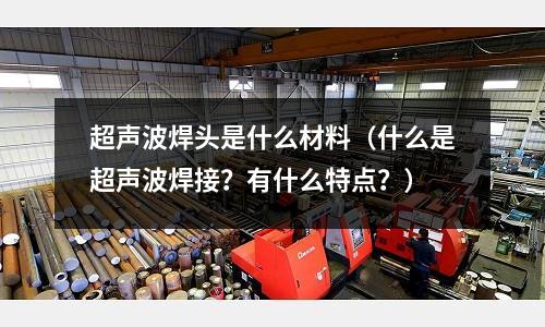 超声波焊头是什么材料(什么是超声波焊接?有什么特点?)