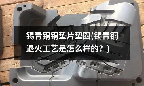 锡青铜铜垫片垫圈(锡青铜退火工艺是怎么样的?)