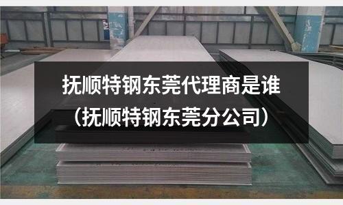 抚顺特钢东莞代理商是谁(抚顺特钢东莞分公司)
