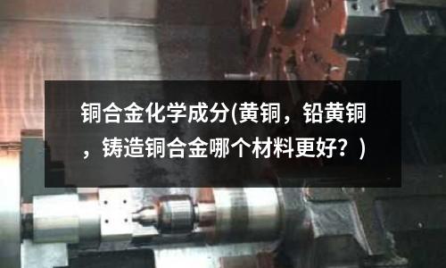 铜合金化学成分(黄铜,铅黄铜,铸造铜合金哪个材料更好?)