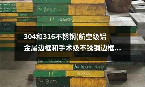 304和316不锈钢(航空级铝金属边框和手术级不锈钢边框)
