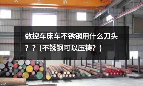 数控车床车不锈钢用什么刀头??(不锈钢可以压铸?)