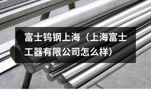 富士钨钢上海(上海富士工器有限公司怎么样)