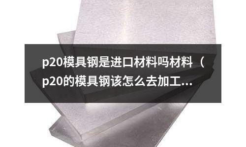 p20模具钢是进口材料吗材料(p20的模具钢该怎么去加工)