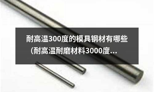 耐高温300度的模具钢材有哪些(耐高温耐磨材料3000度)
