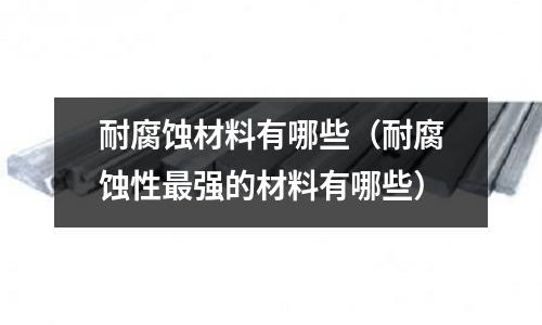 耐腐蚀材料有哪些(耐腐蚀性最强的材料有哪些)