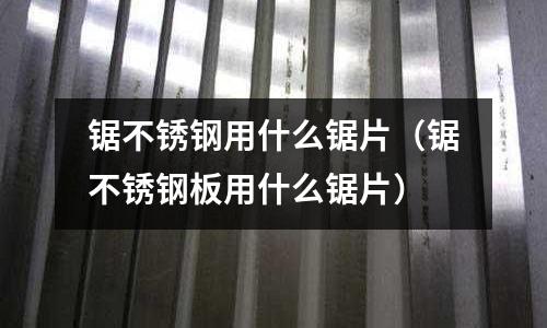 锯不锈钢用什么锯片(锯不锈钢板用什么锯片)