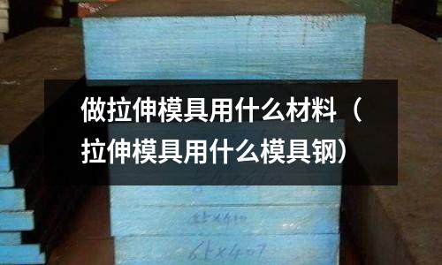 做拉伸模具用什么材料(拉伸模具用什么模具钢)